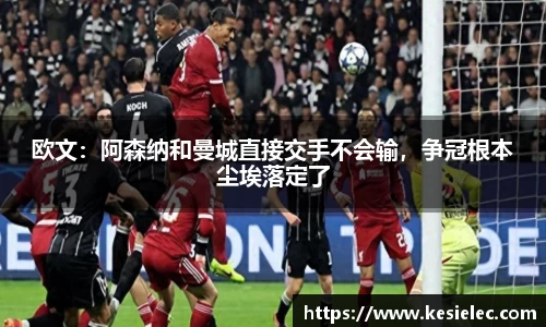 欧文：阿森纳和曼城直接交手不会输，争冠根本尘埃落定了