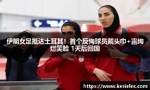 伊朗女足抵达土耳其！首个反悔球员戴头巾+露绚烂笑脸 1天后回国